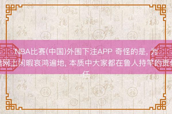 NBA比赛(中国)外围下注APP 奇怪的是， 为啥网上闲暇哀鸿遍地， 本质中大家都在鲁人持竿的责任