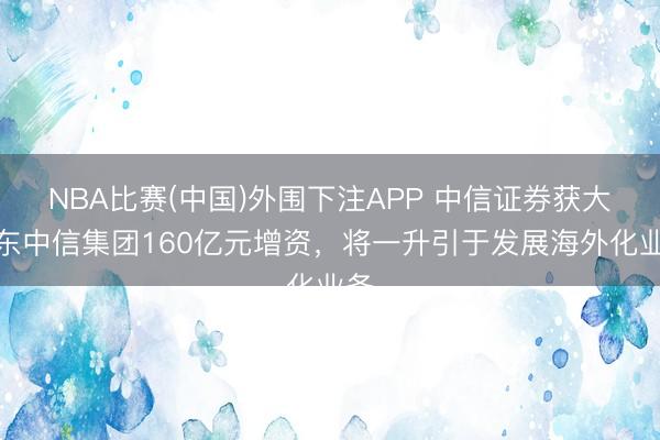 NBA比赛(中国)外围下注APP 中信证券获大股东中信集团160亿元增资，将一升引于发展海外化业务