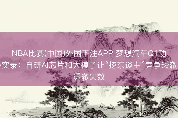 NBA比赛(中国)外围下注APP 梦想汽车Q1功绩会实录:自研AI芯片和大模子让“挖东谈主”竞争透澈失效