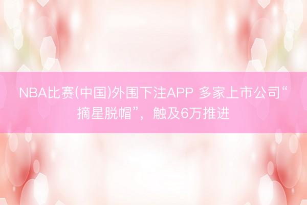 NBA比赛(中国)外围下注APP 多家上市公司“摘星脱帽”,触及6万推进