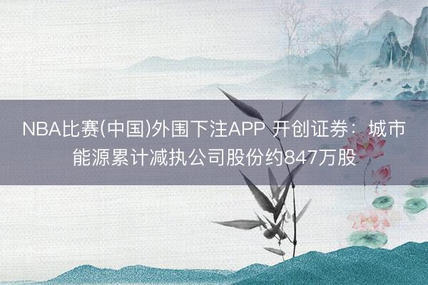 NBA比赛(中国)外围下注APP 开创证券：城市能源累计减执公司股份约847万股