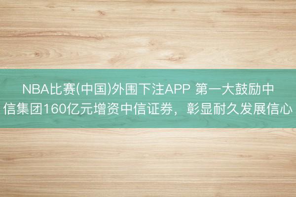 NBA比赛(中国)外围下注APP 第一大鼓励中信集团160亿元增资中信证券，彰显耐久发展信心