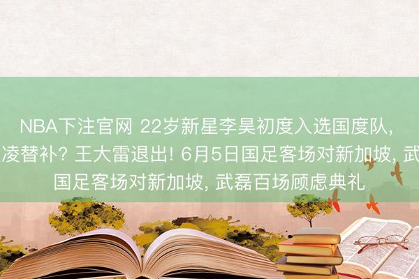 NBA下注官网 22岁新星李昊初度入选国度队， 将成为35岁颜骏凌替补? 王大雷退出! 6月5日国足客场对新加坡， 武磊百场顾虑典礼