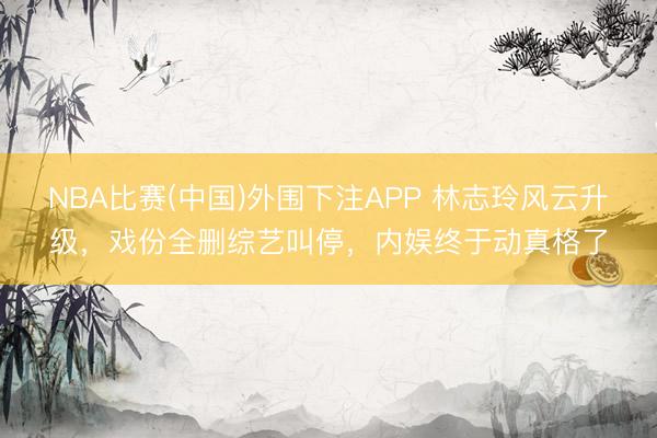 NBA比赛(中国)外围下注APP 林志玲风云升级，戏份全删综艺叫停，内娱终于动真格了