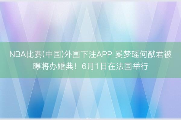 NBA比赛(中国)外围下注APP 奚梦瑶何猷君被曝将办婚典!6月1日在法国举行