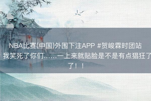 NBA比赛(中国)外围下注APP #贺峻霖时团站哥# 我笑死了你们……一上来就贴脸是不是有点猖狂了！！