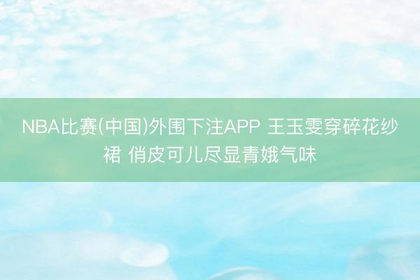 NBA比赛(中国)外围下注APP 王玉雯穿碎花纱裙 俏皮可儿尽显青娥气味