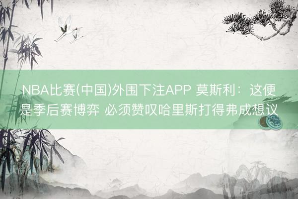 NBA比赛(中国)外围下注APP 莫斯利：这便是季后赛博弈 必须赞叹哈里斯打得弗成想议