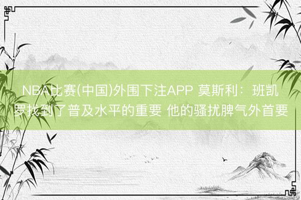 NBA比赛(中国)外围下注APP 莫斯利：班凯罗找到了普及水平的重要 他的骚扰脾气外首要