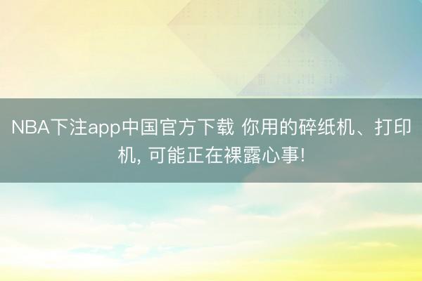 NBA下注app中国官方下载 你用的碎纸机、打印机, 可能正在裸露心事!