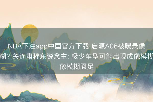 NBA下注app中国官方下载 启源A06被曝录像头模糊? 关连肃穆东说念主: 极少车型可能出现成像模糊餍足