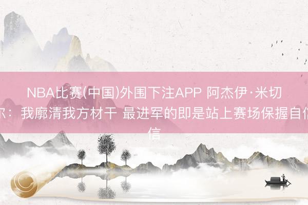 NBA比赛(中国)外围下注APP 阿杰伊·米切尔：我廓清我方材干 最进军的即是站上赛场保握自信
