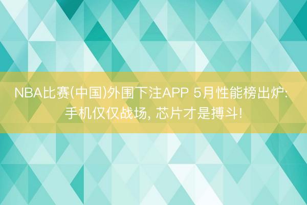 NBA比赛(中国)外围下注APP 5月性能榜出炉: 手机仅仅战场， 芯片才是搏斗!