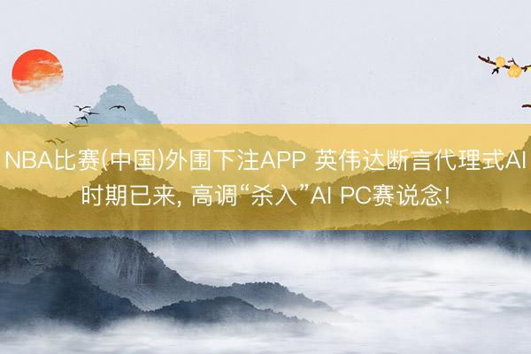 NBA比赛(中国)外围下注APP 英伟达断言代理式AI时期已来， 高调“杀入”AI PC赛说念!