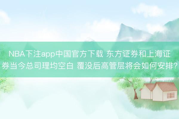 NBA下注app中国官方下载 东方证券和上海证券当今总司理均空白 覆没后高管层将会如何安排?