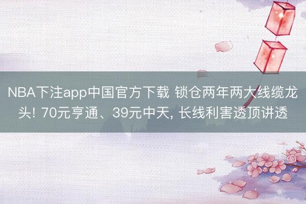 NBA下注app中国官方下载 锁仓两年两大线缆龙头! 70元亨通、39元中天， 长线利害透顶讲透