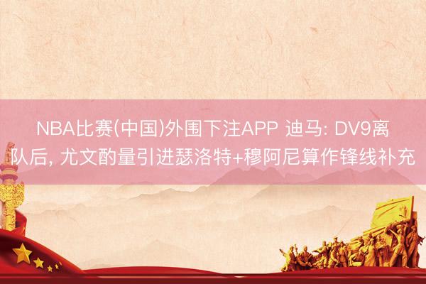 NBA比赛(中国)外围下注APP 迪马: DV9离队后， 尤文酌量引进瑟洛特+穆阿尼算作锋线补充