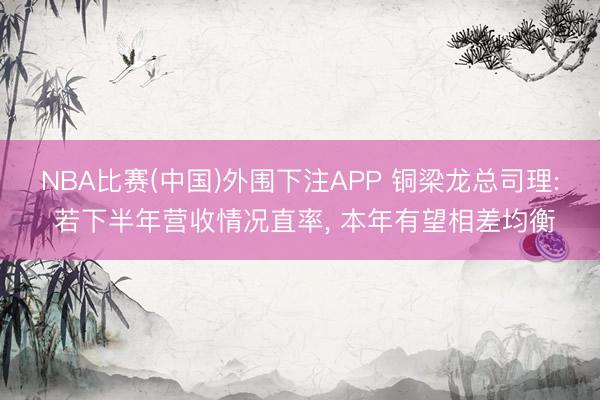 NBA比赛(中国)外围下注APP 铜梁龙总司理: 若下半年营收情况直率， 本年有望相差均衡