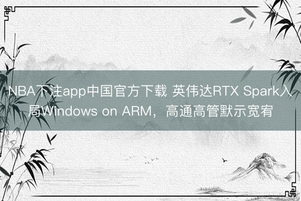 NBA下注app中国官方下载 英伟达RTX Spark入局Windows on ARM，高通高管默示宽宥