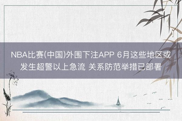 NBA比赛(中国)外围下注APP 6月这些地区或发生超警以上急流 关系防范举措已部署