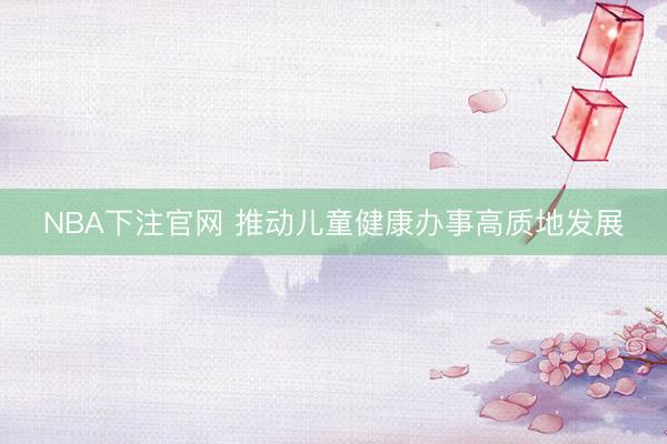 NBA下注官网 推动儿童健康办事高质地发展