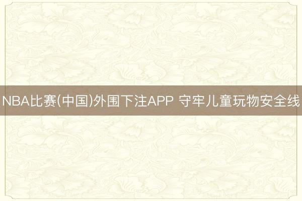 NBA比赛(中国)外围下注APP 守牢儿童玩物安全线