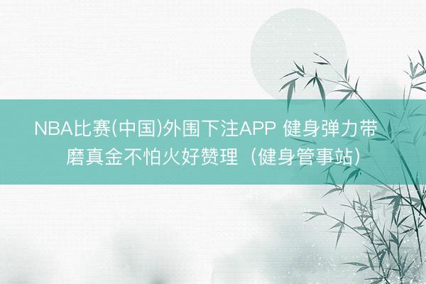 NBA比赛(中国)外围下注APP 健身弹力带  磨真金不怕火好赞理（健身管事站）
