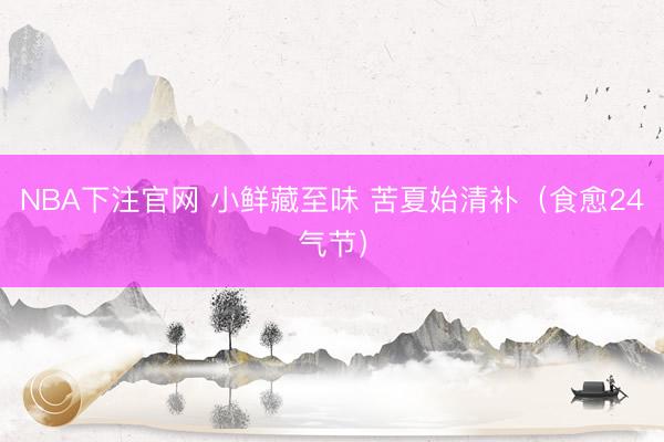 NBA下注官网 小鲜藏至味 苦夏始清补（食愈24气节）