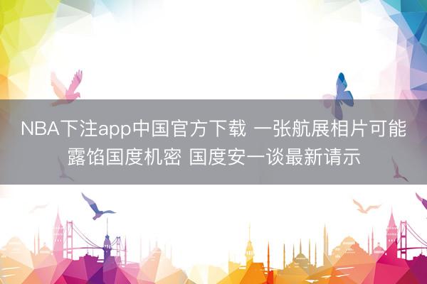 NBA下注app中国官方下载 一张航展相片可能露馅国度机密 国度安一谈最新请示