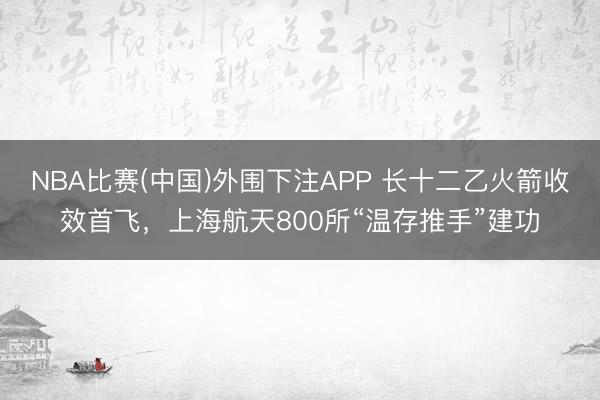 NBA比赛(中国)外围下注APP 长十二乙火箭收效首飞，上海航天800所“温存推手”建功