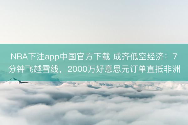 NBA下注app中国官方下载 成齐低空经济：7分钟飞越雪线，2000万好意思元订单直抵非洲