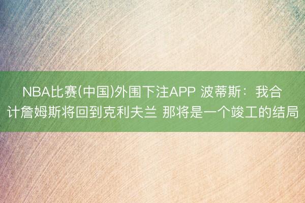 NBA比赛(中国)外围下注APP 波蒂斯：我合计詹姆斯将回到克利夫兰 那将是一个竣工的结局