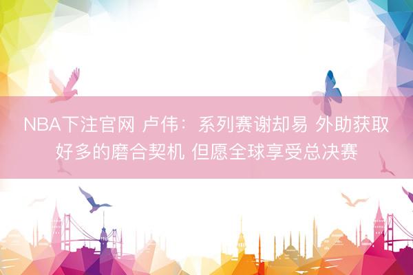 NBA下注官网 卢伟：系列赛谢却易 外助获取好多的磨合契机 但愿全球享受总决赛