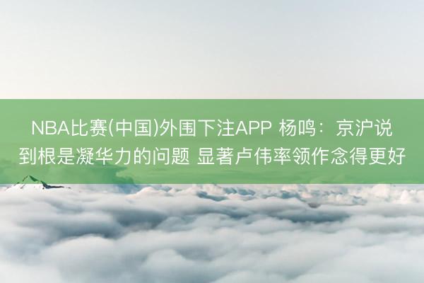 NBA比赛(中国)外围下注APP 杨鸣：京沪说到根是凝华力的问题 显著卢伟率领作念得更好