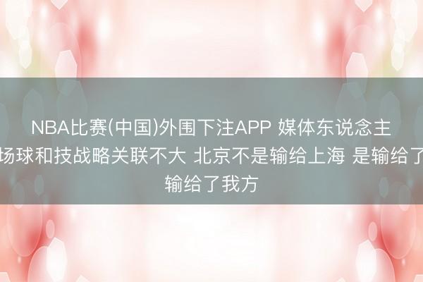 NBA比赛(中国)外围下注APP 媒体东说念主：这场球和技战略关联不大 北京不是输给上海 是输给了我方