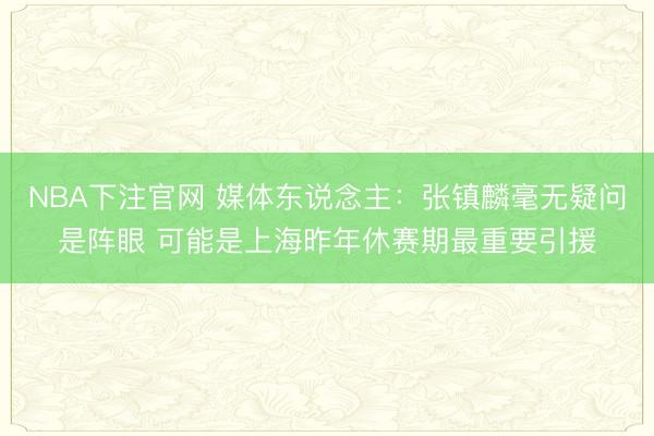 NBA下注官网 媒体东说念主：张镇麟毫无疑问是阵眼 可能是上海昨年休赛期最重要引援