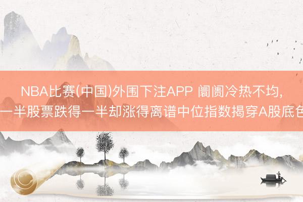 NBA比赛(中国)外围下注APP 阛阓冷热不均， 一半股票跌得一半却涨得离谱中位指数揭穿A股底色