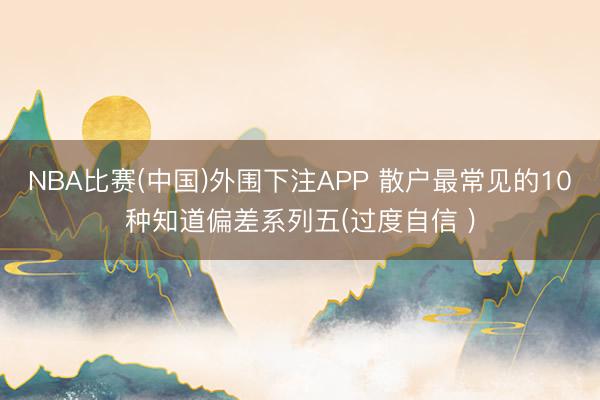 NBA比赛(中国)外围下注APP 散户最常见的10种知道偏差系列五(过度自信 )