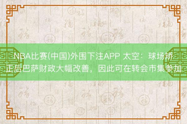 NBA比赛(中国)外围下注APP 太空：球场矫正后巴萨财政大幅改善，因此可在转会市集参加