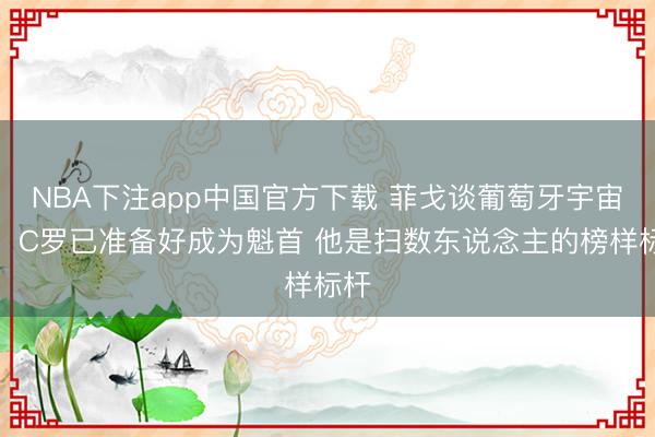 NBA下注app中国官方下载 菲戈谈葡萄牙宇宙杯：C罗已准备好成为魁首 他是扫数东说念主的榜样标杆