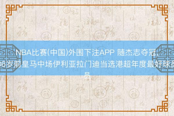NBA比赛(中国)外围下注APP 随杰志夺冠，36岁前皇马中场伊利亚拉门迪当选港超年度最好球员