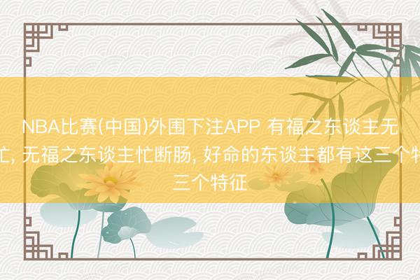 NBA比赛(中国)外围下注APP 有福之东谈主无须忙, 无福之东谈主忙断肠, 好命的东谈主都有这三个特征