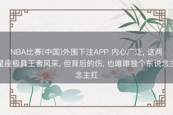 NBA比赛(中国)外围下注APP 内心广泛, 这两个星座极具王者风采, 但背后的伤, 也唯唯独个东说念主扛