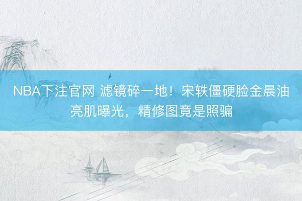 NBA下注官网 滤镜碎一地！宋轶僵硬脸金晨油亮肌曝光，精修图竟是照骗
