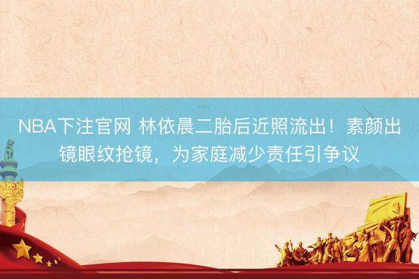 NBA下注官网 林依晨二胎后近照流出！素颜出镜眼纹抢镜，为家庭减少责任引争议
