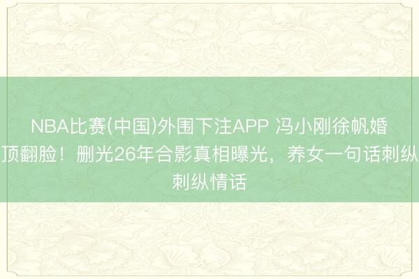 NBA比赛(中国)外围下注APP 冯小刚徐帆婚配透顶翻脸！删光26年合影真相曝光，养女一句话刺纵情话