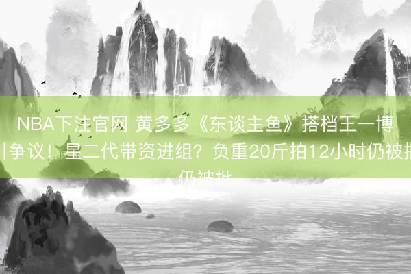NBA下注官网 黄多多《东谈主鱼》搭档王一博引争议！星二代带资进组？负重20斤拍12小时仍被批