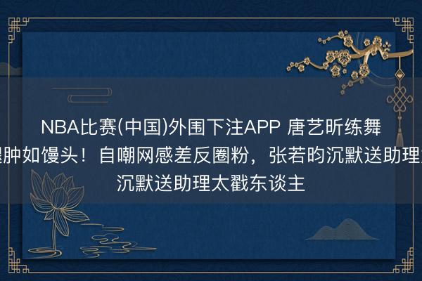 NBA比赛(中国)外围下注APP 唐艺昕练舞袜子磨破腿肿如馒头！自嘲网感差反圈粉，张若昀沉默送助理太戳东谈主