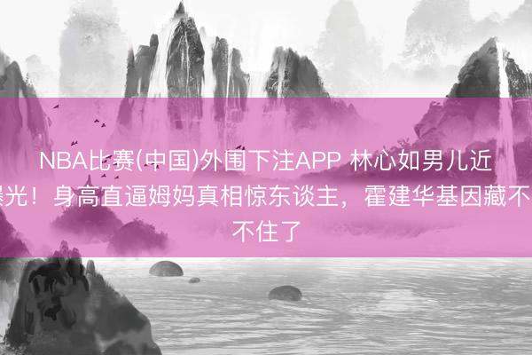 NBA比赛(中国)外围下注APP 林心如男儿近照曝光!身高直逼姆妈真相惊东谈主,霍建华基因藏不住了