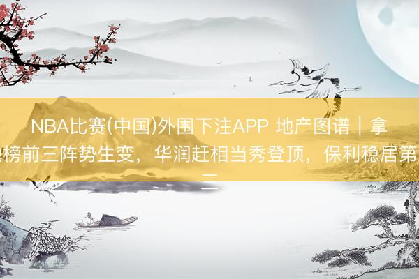 NBA比赛(中国)外围下注APP 地产图谱｜拿地榜前三阵势生变，华润赶相当秀登顶，保利稳居第三